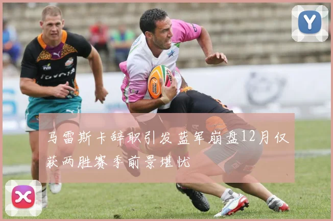 马雷斯卡辞职引发蓝军崩盘12月仅获两胜赛季前景堪忧