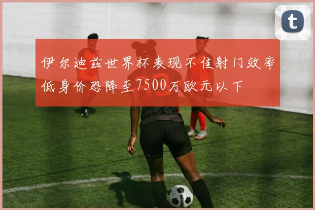 伊尔迪兹世界杯表现不佳射门效率低身价恐降至7500万欧元以下
