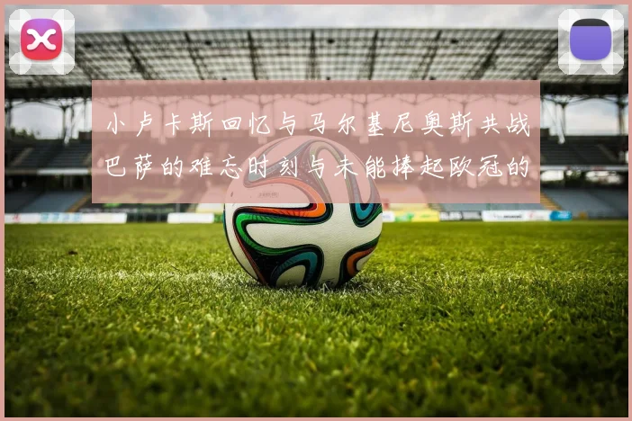 小卢卡斯回忆与马尔基尼奥斯共战巴萨的难忘时刻与未能捧起欧冠的遗憾