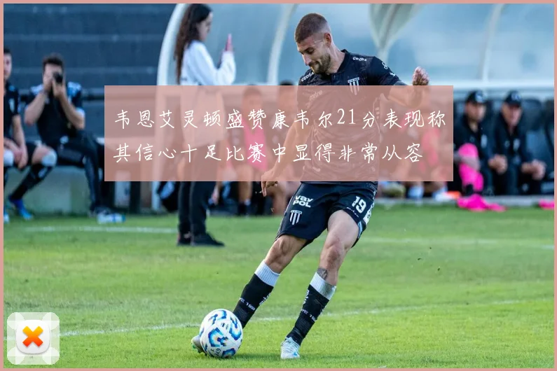 韦恩艾灵顿盛赞康韦尔21分表现称其信心十足比赛中显得非常从容