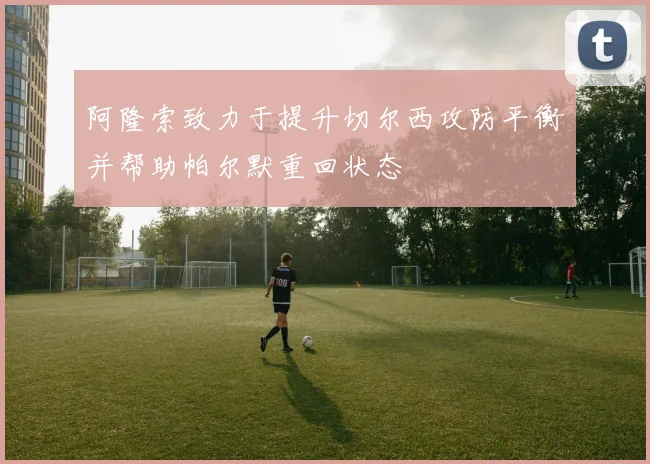 阿隆索致力于提升切尔西攻防平衡并帮助帕尔默重回状态