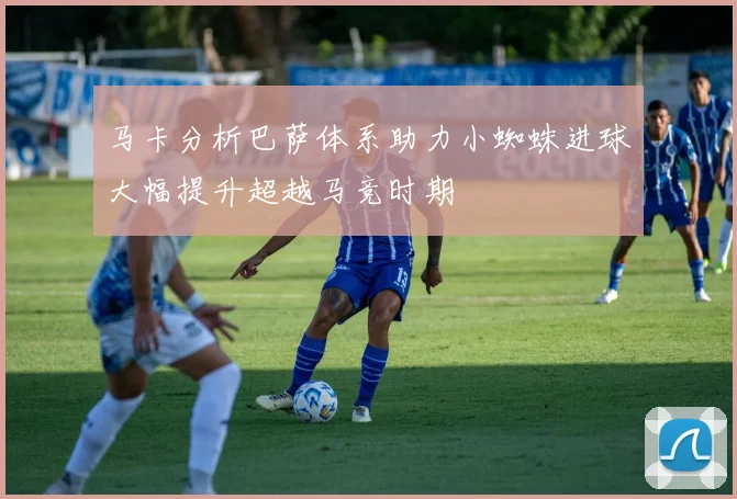 马卡分析巴萨体系助力小蜘蛛进球大幅提升超越马竞时期