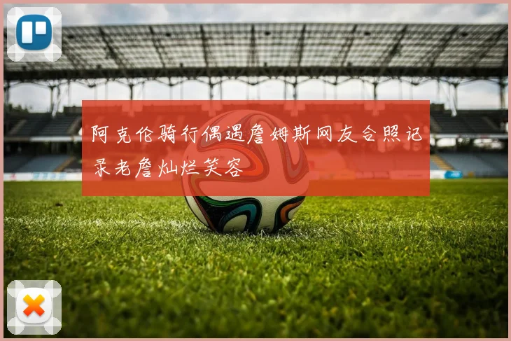 阿克伦骑行偶遇詹姆斯网友合照记录老詹灿烂笑容