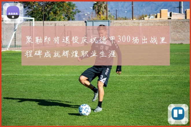 聚勒即将退役庆祝德甲300场出战里程碑成就辉煌职业生涯