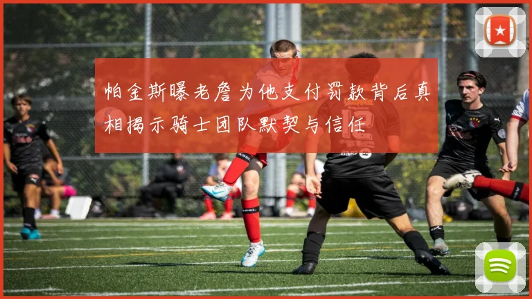 帕金斯曝老詹为他支付罚款背后真相揭示骑士团队默契与信任