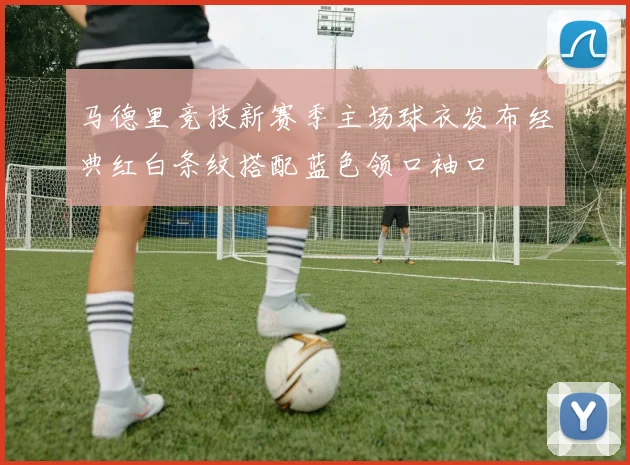 马德里竞技新赛季主场球衣发布经典红白条纹搭配蓝色领口袖口